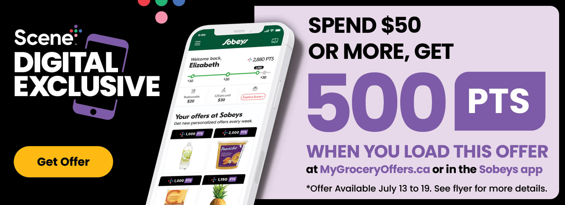 Scene+ Digital Exclusive Offer. Spend $50 or more, get 500 PTS when you load this offer at mygroceryoffers.ca or in the Sobeys App. Offer available to be loaded from July 13 to July 19. See flyer for more details.